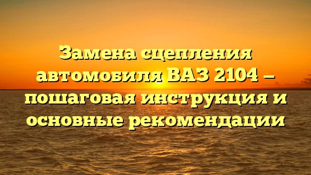 Замена сцепления автомобиля ВАЗ 2104 — пошаговая инструкция и основные рекомендации