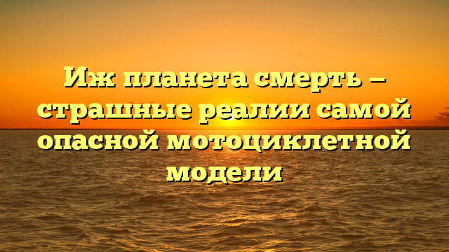 Иж планета смерть — страшные реалии самой опасной мотоциклетной модели