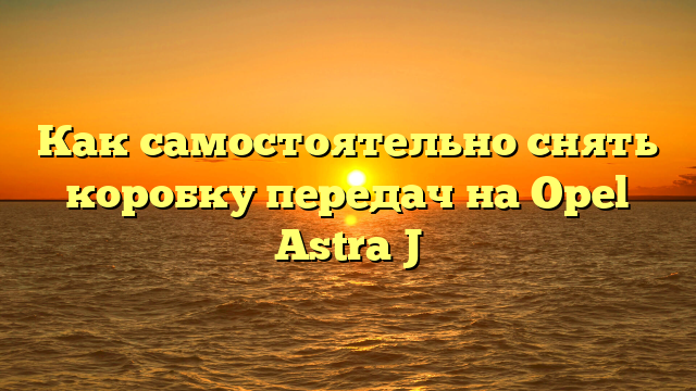Как самостоятельно снять коробку передач на Opel Astra J
