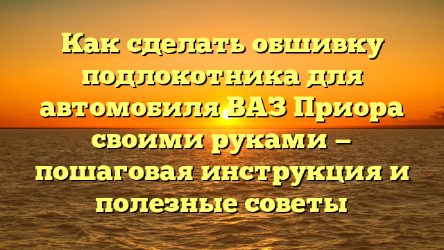 Как сделать обшивку подлокотника для автомобиля ВАЗ Приора своими руками — пошаговая инструкция и полезные советы