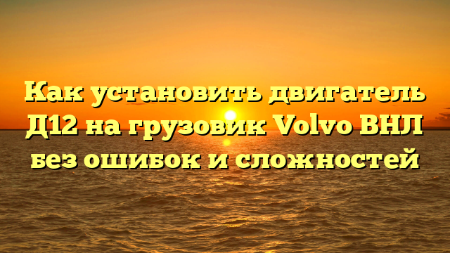 Как установить двигатель Д12 на грузовик Volvo ВНЛ без ошибок и сложностей