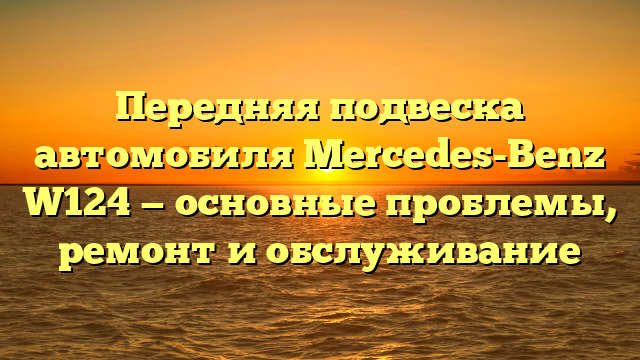Передняя подвеска автомобиля Mercedes-Benz W124 — основные проблемы, ремонт и обслуживание