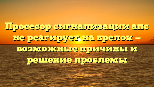 Просесор сигнализации апс не реагирует на брелок — возможные причины и решение проблемы
