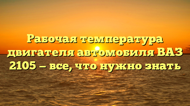 Рабочая температура двигателя автомобиля ВАЗ 2105 — все, что нужно знать