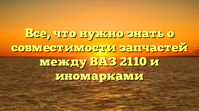 Все, что нужно знать о совместимости запчастей между ВАЗ 2110 и иномарками