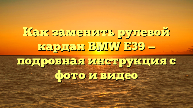 Как заменить рулевой кардан BMW E39 — подробная инструкция с фото и видео