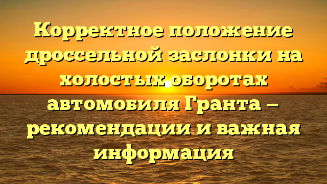 Корректное положение дроссельной заслонки на холостых оборотах автомобиля Гранта — рекомендации и важная информация