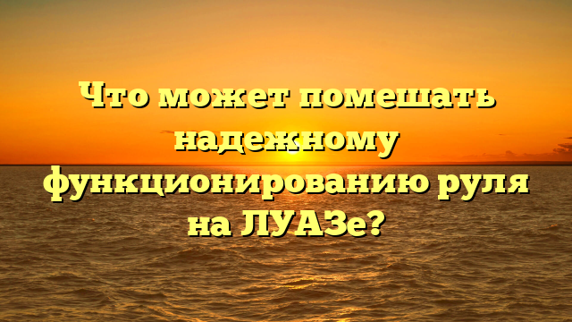 Что может помешать надежному функционированию руля на ЛУАЗе?