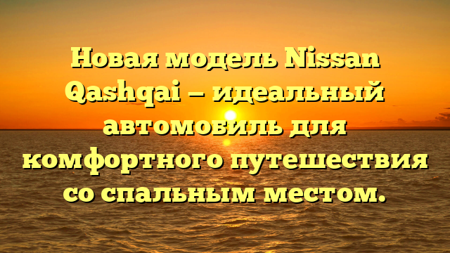 Новая модель Nissan Qashqai — идеальный автомобиль для комфортного путешествия со спальным местом.