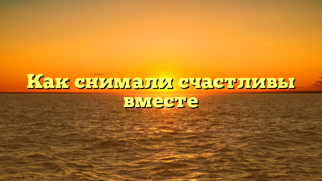 Как снимали счастливы вместе
